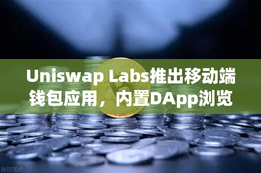 Uniswap Labs推出移动端钱包应用，内置DApp浏览器，一文看懂对DeFi生态的深远影响
