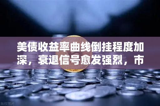 美债收益率曲线倒挂程度加深，衰退信号愈发强烈，市场何去何从？