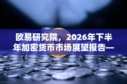 欧易研究院，2026年下半年加密货币市场展望报告—牛市的号角还是熊市的余音？