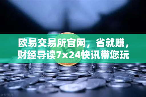 欧易交易所官网，省就赚，财经导读7x24快讯带您玩转基金买入费1折起