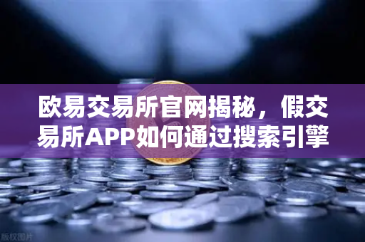 欧易交易所官网揭秘，假交易所APP如何通过搜索引擎广告钓鱼？