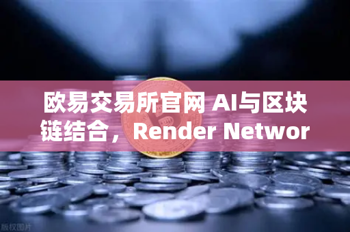 欧易交易所官网 AI与区块链结合，Render Network（RNDR）成为AI算力龙头-第1张图片-欧易交易所