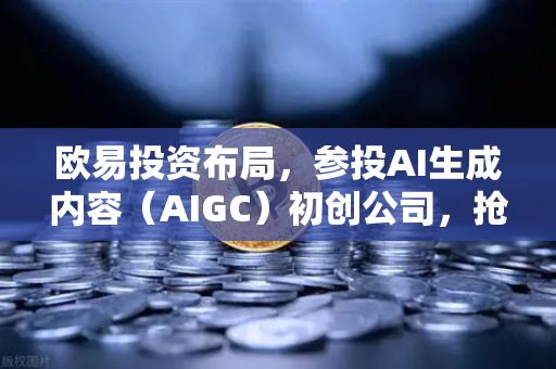 欧易投资布局，参投AI生成内容（AIGC）初创公司，抢占Web3+AI新赛道