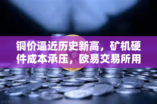 铜价逼近历史新高，矿机硬件成本承压，欧易交易所用户如何应对？