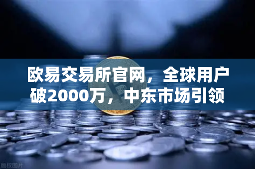 欧易交易所官网，全球用户破2000万，中东市场引领增长新浪潮
