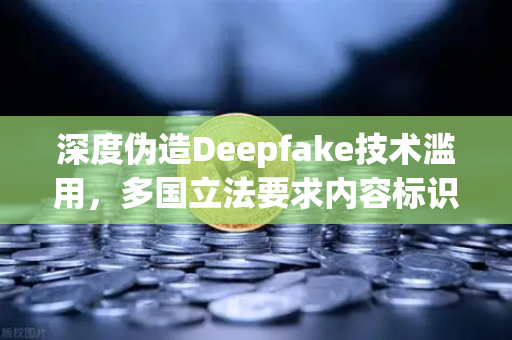 深度伪造Deepfake技术滥用，多国立法要求内容标识，欧易交易所如何应对？