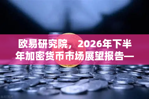 欧易研究院，2026年下半年加密货币市场展望报告—趋势、风险与机遇全解析
