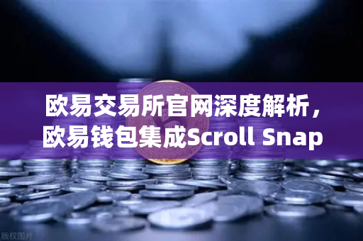 欧易交易所官网深度解析，欧易钱包集成Scroll Snap，畅享基于zkEVM的Layer2新体验