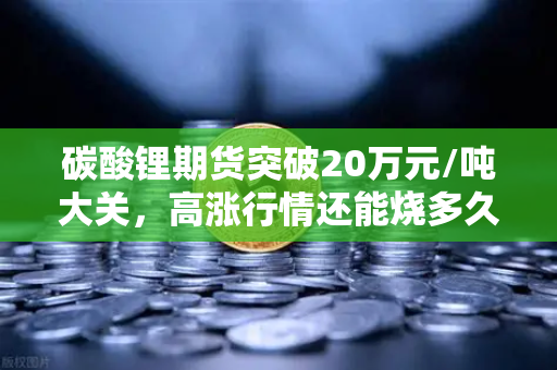 碳酸锂期货突破20万元/吨大关，高涨行情还能烧多久？供需博弈下的投资新逻辑