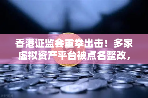 香港证监会重拳出击！多家虚拟资产平台被点名整改，欧易等合规平台成避风港