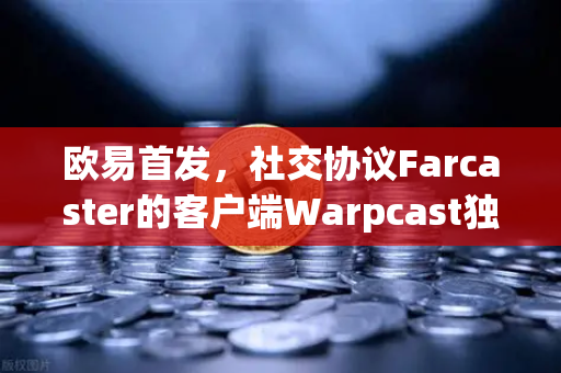 欧易首发，社交协议Farcaster的客户端Warpcast独家上线，Web3社交的破圈时刻来了？