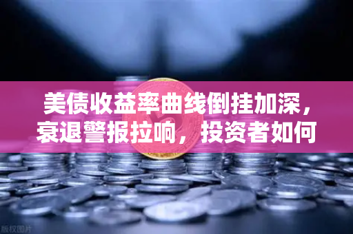 美债收益率曲线倒挂加深，衰退警报拉响，投资者如何守住钱袋子？