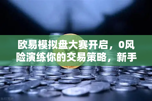 欧易模拟盘大赛开启，0风险演练你的交易策略，新手老手都该上车！