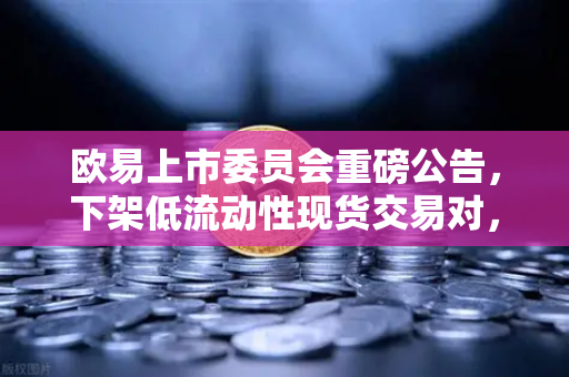欧易上市委员会重磅公告，下架低流动性现货交易对，优化市场生态的深意与应对指南