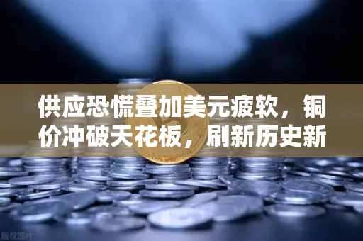 供应恐慌叠加美元疲软，铜价冲破天花板，刷新历史新高只差一步之遥