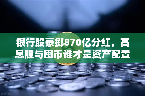 银行股豪掷870亿分红，高息股与囤币谁才是资产配置的压舱石？