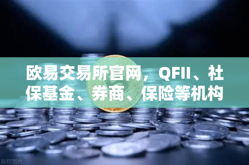 欧易交易所官网，QFII、社保基金、券商、保险等机构重仓股出炉，含多家涉币概念股
