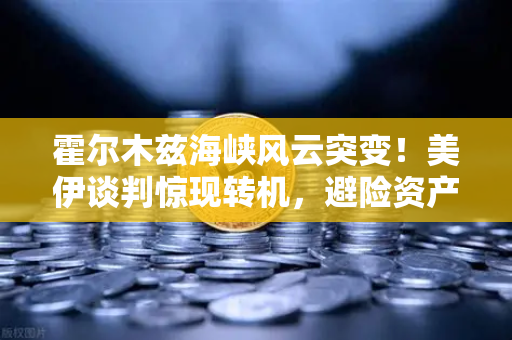 霍尔木兹海峡风云突变！美伊谈判惊现转机，避险资产配置迎来关键窗口期