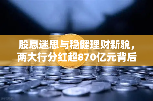 股息迷思与稳健理财新貌，两大行分红超870亿元背后的投资逻辑重塑-第1张图片-欧易交易所