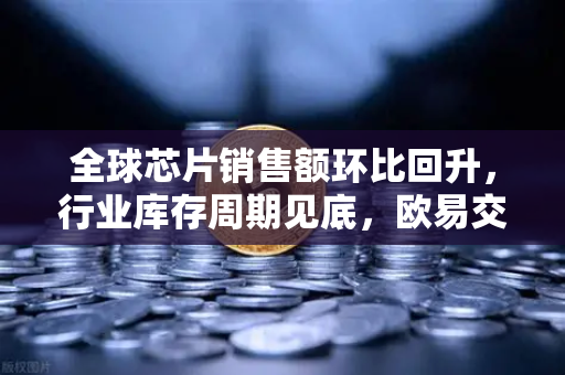 全球芯片销售额环比回升，行业库存周期见底，欧易交易所官网深度解析-第1张图片-欧易交易所