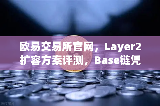 欧易交易所官网，Layer2扩容方案评测，Base链凭借Coinbase背景快速崛起-第1张图片-欧易交易所