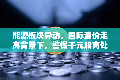 能源板块异动，国际油价走高背景下，警惕千元股高处不胜寒-第1张图片-欧易交易所
