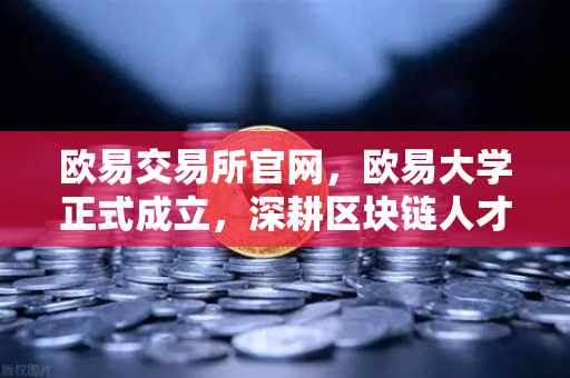 欧易交易所官网，欧易大学正式成立，深耕区块链人才培育新赛道-第1张图片-欧易交易所