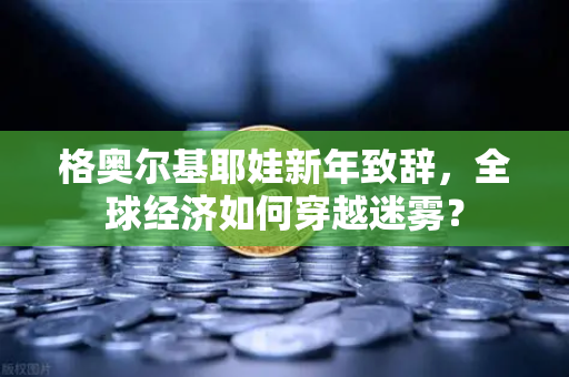 格奥尔基耶娃新年致辞，全球经济如何穿越迷雾？-第1张图片-欧易交易所