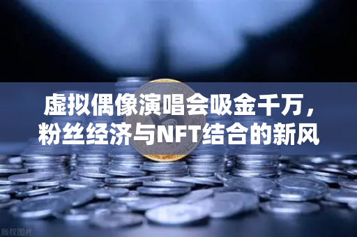 虚拟偶像演唱会吸金千万，粉丝经济与NFT结合的新风口-第1张图片-欧易交易所