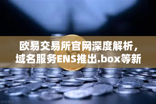 欧易交易所官网深度解析，域名服务ENS推出.box等新后缀，Web3身份体系迎来革命性升级