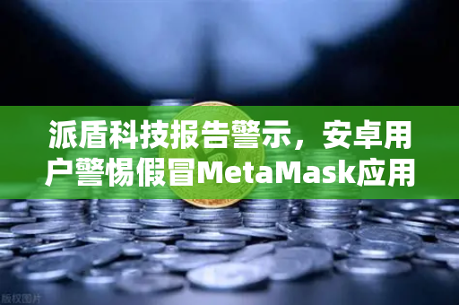 派盾科技报告警示，安卓用户警惕假冒MetaMask应用，欧易交易所下载需认准正版渠道-第1张图片-欧易交易所