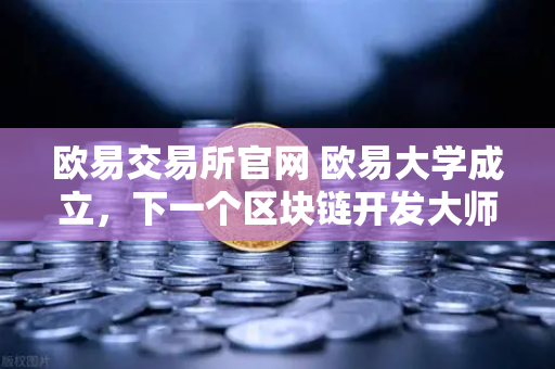 欧易交易所官网 欧易大学成立，下一个区块链开发大师，或许就是你