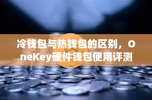 冷钱包与热钱包的区别，OneKey硬件钱包使用评测
