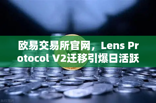 欧易交易所官网，Lens Protocol V2迁移引爆日活跃用户，增长300%背后的生态革命-第1张图片-欧易交易所