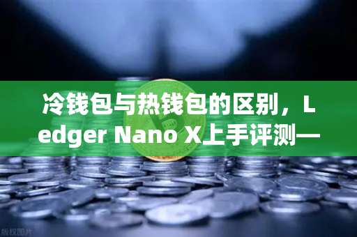 冷钱包与热钱包的区别，Ledger Nano X上手评测—欧易交易所用户必读的资产安全指南