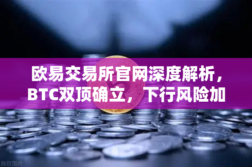 欧易交易所官网深度解析，BTC双顶确立，下行风险加剧如何应对？-第1张图片-欧易交易所
