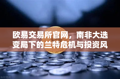 欧易交易所官网，南非大选变局下的兰特危机与投资风向-第1张图片-欧易交易所