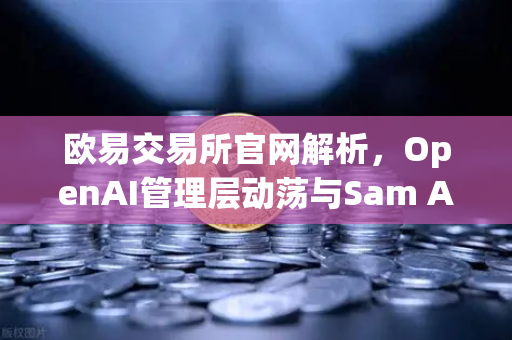 欧易交易所官网解析，OpenAI管理层动荡与Sam Altman的回归之路