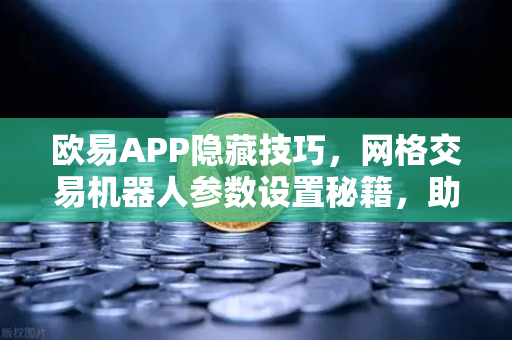 欧易APP隐藏技巧，网格交易机器人参数设置秘籍，助你告别被割焦虑