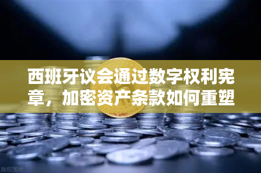 西班牙议会通过数字权利宪章，加密资产条款如何重塑欧易交易所生态？