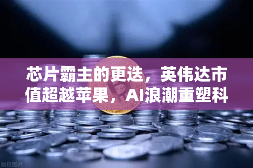 芯片霸主的更迭，英伟达市值超越苹果，AI浪潮重塑科技格局