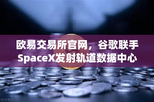 欧易交易所官网，谷歌联手SpaceX发射轨道数据中心，区块链行业迎来太空时代？-第1张图片-欧易交易所