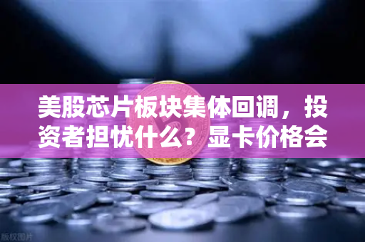 美股芯片板块集体回调，投资者担忧什么？显卡价格会迎来反弹吗？