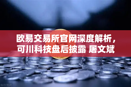欧易交易所官网深度解析，可川科技盘后披露 屠文斌现场调研引爆游资动向