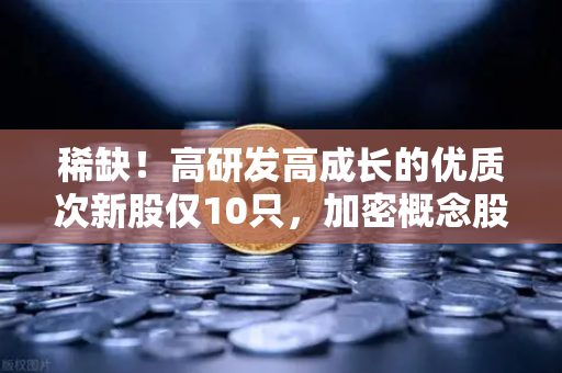 稀缺！高研发高成长的优质次新股仅10只，加密概念股名单出炉
