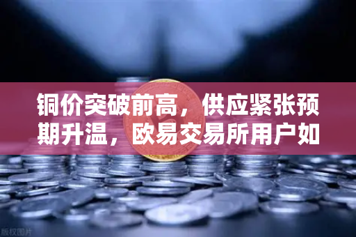 铜价突破前高，供应紧张预期升温，欧易交易所用户如何布局？