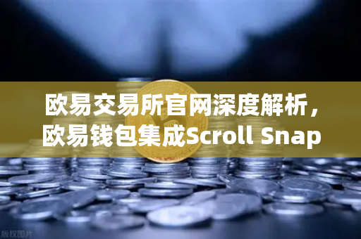 欧易交易所官网深度解析，欧易钱包集成Scroll Snap，体验基于zkEVM的Layer2
