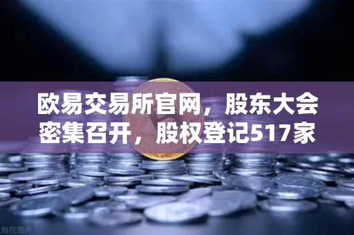 欧易交易所官网，股东大会密集召开，股权登记517家背后的投资新风向
