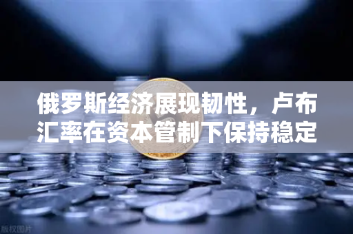 俄罗斯经济展现韧性，卢布汇率在资本管制下保持稳定，全球投资者如何布局？-第1张图片-欧易交易所