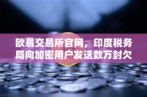 欧易交易所官网，印度税务局向加密用户发送数万封欠税通知函，加密税务合规再成焦点